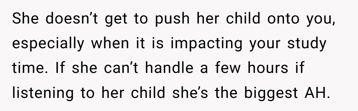 She doesn’t get to push her child onto you, especially when it is impacting your study time. If she can’t handle a few hours if listening to her child she’s...