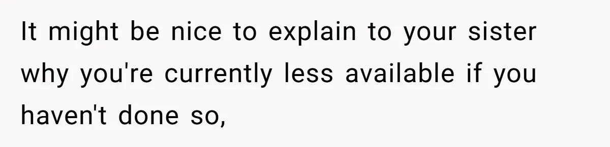 It might be nice to explain to your sister why you're currently less available if you haven't done so,