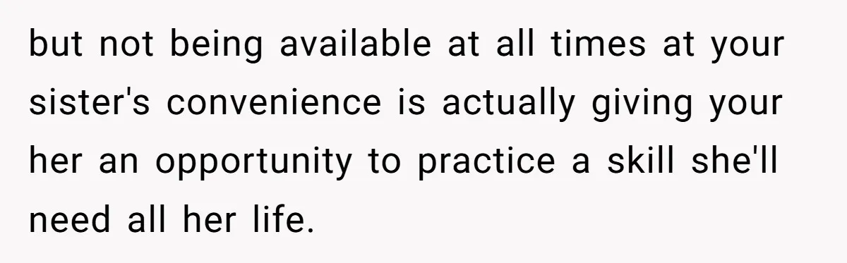 but not being available at all times at your sister's convenience is actually giving your her an opportunity to practice a skill she'll need all her life.