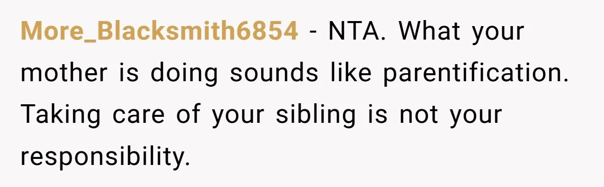 More_Blacksmith6854 − NTA. What your mother is doing sounds like parentification. Taking care of your sibling is not your responsibility.