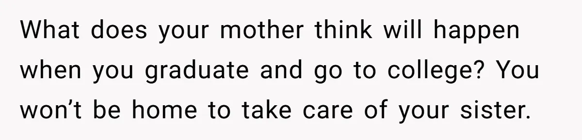 What does your mother think will happen when you graduate and go to college? You won’t be home to take care of your sister.
