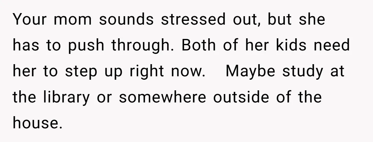 Your mom sounds stressed out, but she has to push through. Both of her kids need her to step up right now. Maybe study at the library or somewhere outside...