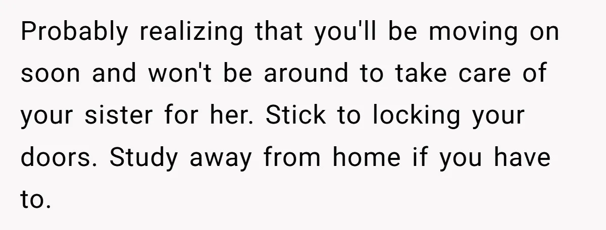 Probably realizing that you'll be moving on soon and won't be around to take care of your sister for her. Stick to locking your doors. Study away from home if...