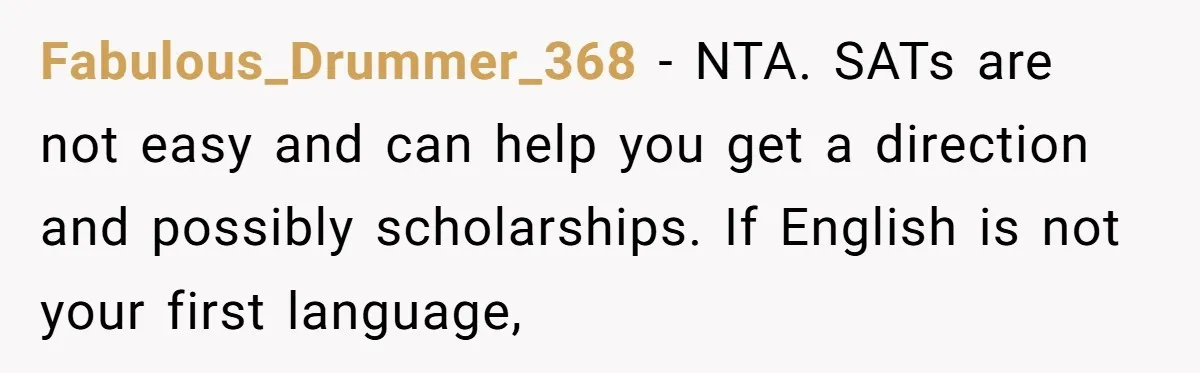 Fabulous_Drummer_368 − NTA. SATs are not easy and can help you get a direction and possibly scholarships. If English is not your first language,