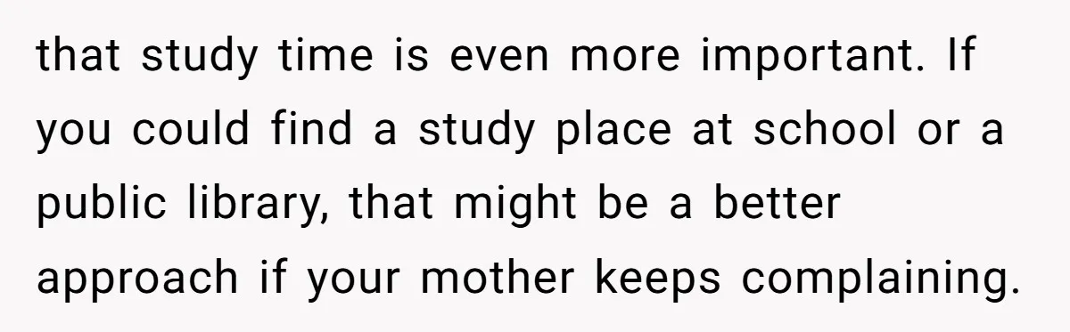 that study time is even more important. If you could find a study place at school or a public library, that might be a better approach if your mother keeps...