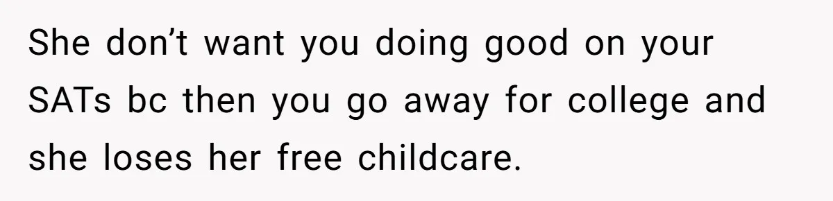 She don’t want you doing good on your SATs bc then you go away for college and she loses her free childcare.