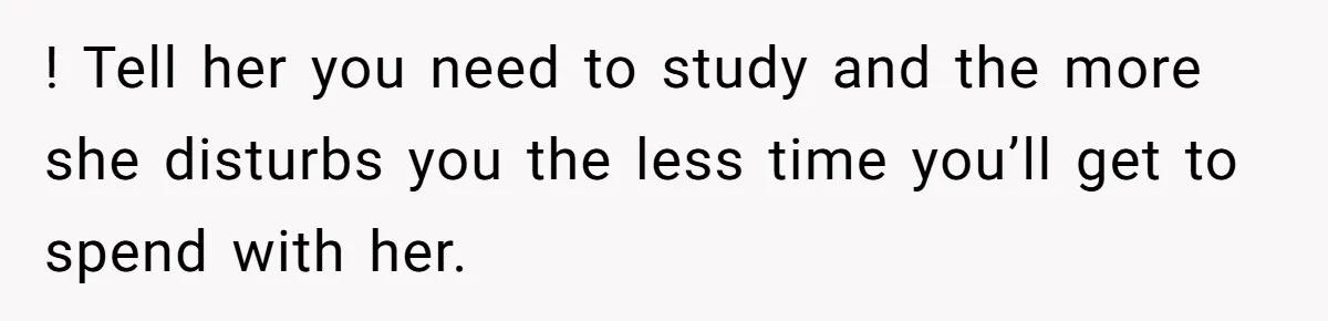! Tell her you need to study and the more she disturbs you the less time you’ll get to spend with her.