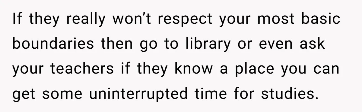 If they really won’t respect your most basic boundaries then go to library or even ask your teachers if they know a place you can get some uninterrupted time for...