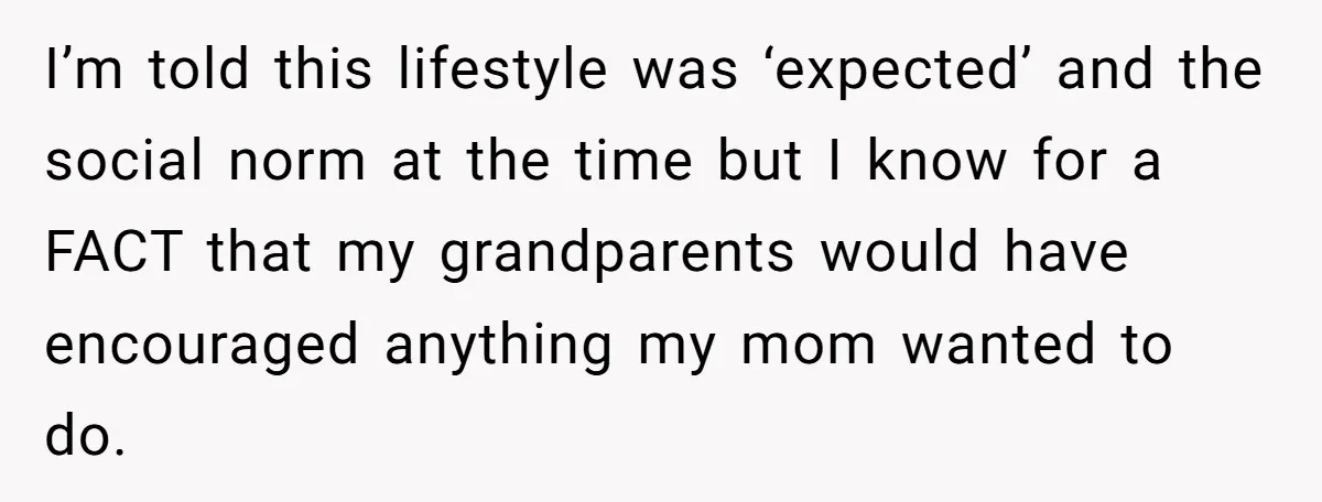 She Called Out Her Mom’s Privilege and Made Her Cry, Now She’s Questioning How She Said It I’m told this lifestyle was ‘expected’ and the social norm at the time but I know for a FACT that my grandparents would have encouraged anything my mom wanted to...