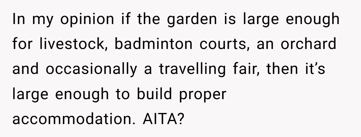 She Called Out Her Mom’s Privilege and Made Her Cry, Now She’s Questioning How She Said It In my opinion if the garden is large enough for livestock, badminton courts, an orchard and occasionally a travelling fair, then it’s large enough to build proper accommodation. AITA?