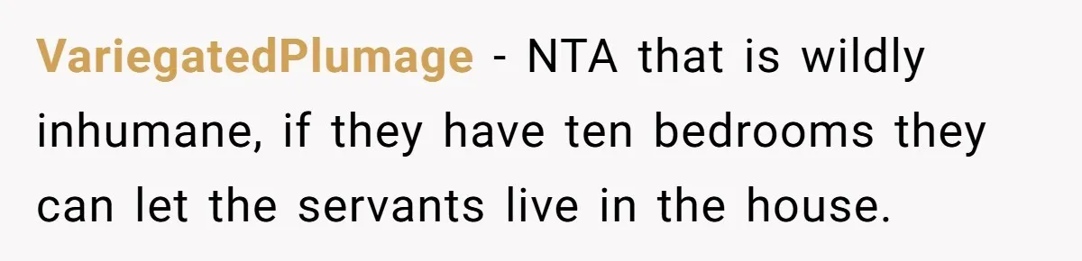 She Called Out Her Mom’s Privilege and Made Her Cry, Now She’s Questioning How She Said It VariegatedPlumage − NTA that is wildly inhumane, if they have ten bedrooms they can let the servants live in the house.