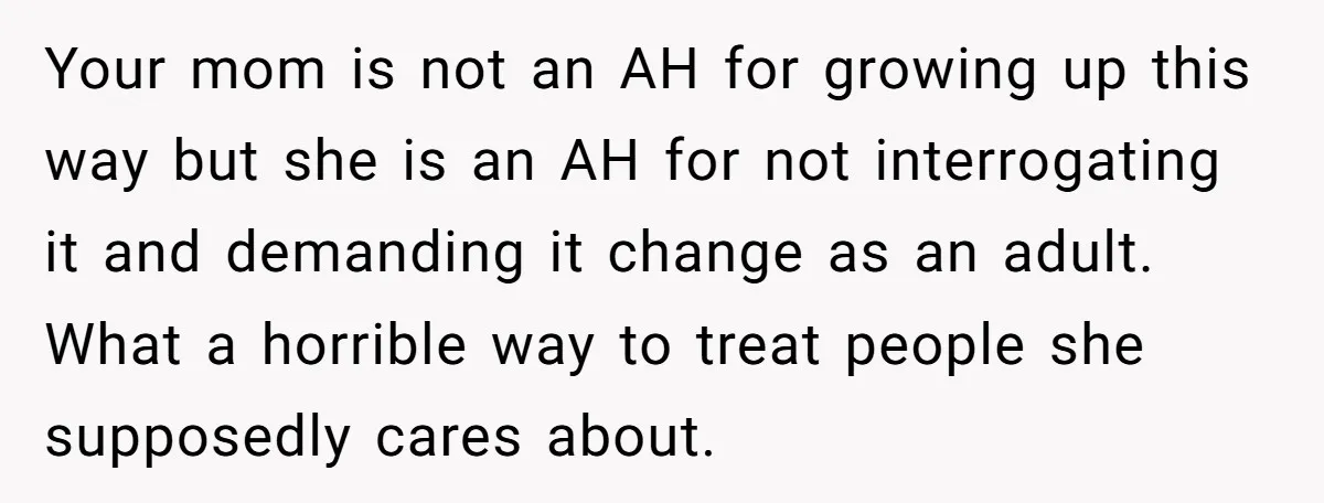 She Called Out Her Mom’s Privilege and Made Her Cry, Now She’s Questioning How She Said It Your mom is not an AH for growing up this way but she is an AH for not interrogating it and demanding it change as an adult. What a horrible...