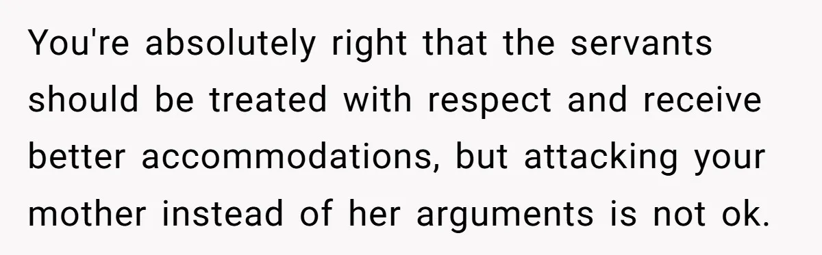 She Called Out Her Mom’s Privilege and Made Her Cry, Now She’s Questioning How She Said It You're absolutely right that the servants should be treated with respect and receive better accommodations, but attacking your mother instead of her arguments is not ok.
