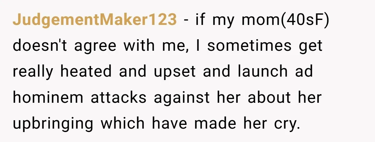She Called Out Her Mom’s Privilege and Made Her Cry, Now She’s Questioning How She Said It JudgementMaker123 − if my mom(40sF) doesn't agree with me, I sometimes get really heated and upset and launch ad hominem attacks against her about her upbringing which have made her...