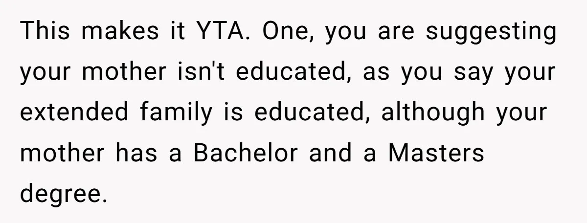 She Called Out Her Mom’s Privilege and Made Her Cry, Now She’s Questioning How She Said It This makes it YTA. One, you are suggesting your mother isn't educated, as you say your extended family is educated, although your mother has a Bachelor and a Masters degree.