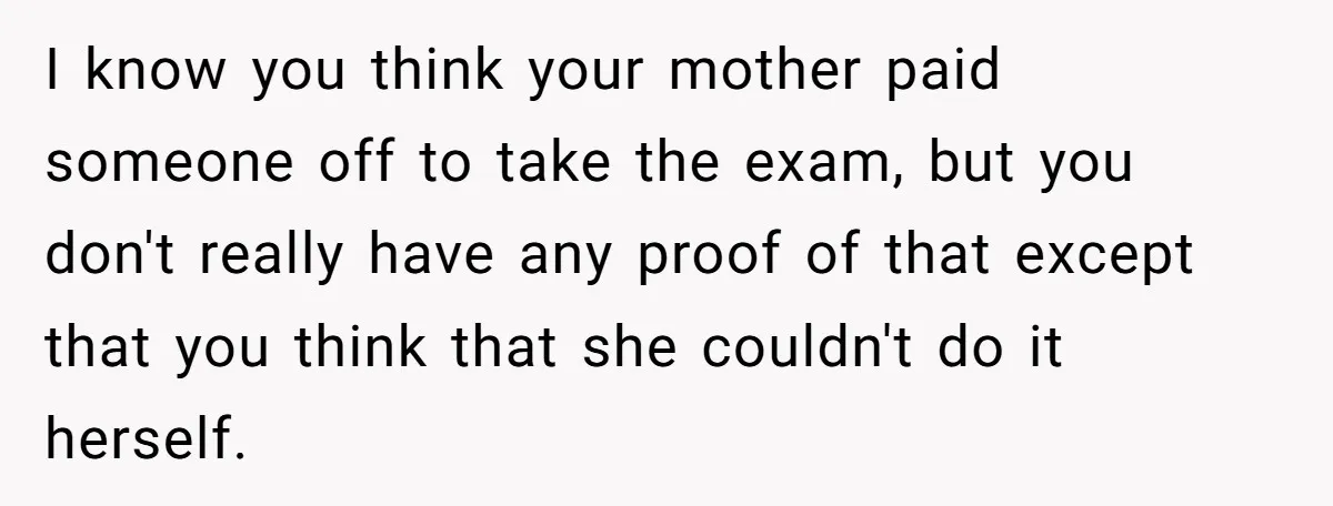 She Called Out Her Mom’s Privilege and Made Her Cry, Now She’s Questioning How She Said It I know you think your mother paid someone off to take the exam, but you don't really have any proof of that except that you think that she couldn't do...