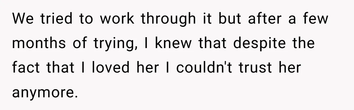 Ex-Wife Who Cheated Years Ago Wants Him In Her Last Months, Current Wife Understands We tried to work through it but after a few months of trying, I knew that despite the fact that I loved her I couldn't trust her anymore.