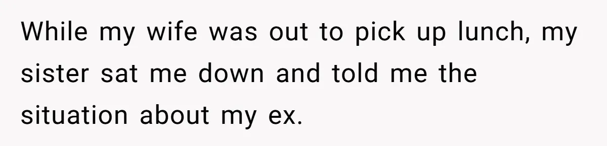 Ex-Wife Who Cheated Years Ago Wants Him In Her Last Months, Current Wife Understands While my wife was out to pick up lunch, my sister sat me down and told me the situation about my ex.