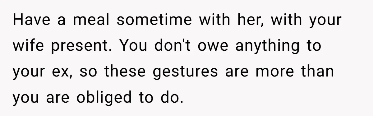 Ex-Wife Who Cheated Years Ago Wants Him In Her Last Months, Current Wife Understands Have a meal sometime with her, with your wife present. You don't owe anything to your ex, so these gestures are more than you are obliged to do.