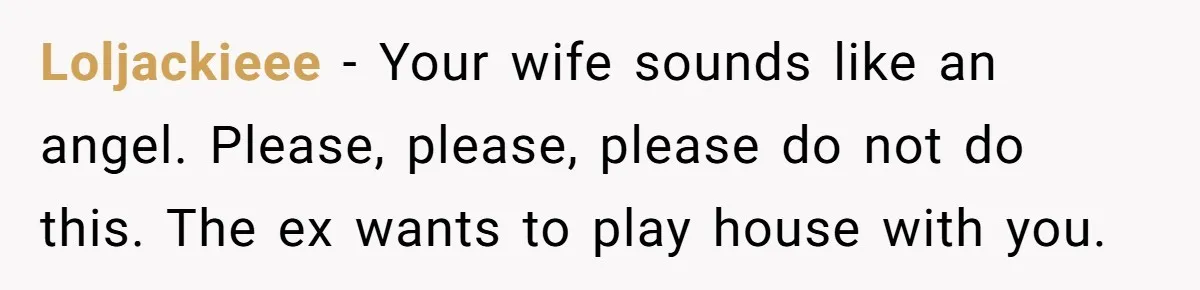 Ex-Wife Who Cheated Years Ago Wants Him In Her Last Months, Current Wife Understands Loljackieee − Your wife sounds like an angel. Please, please, please do not do this. The ex wants to play house with you.