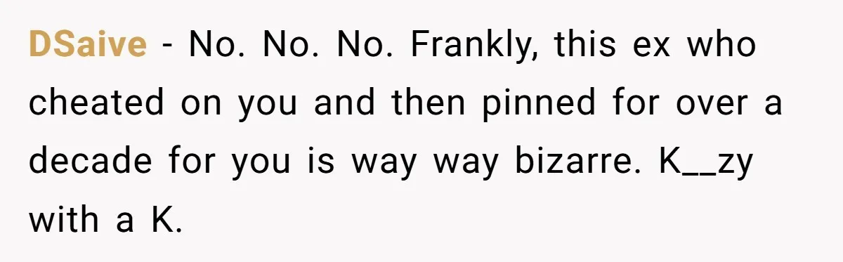 Ex-Wife Who Cheated Years Ago Wants Him In Her Last Months, Current Wife Understands DSaive − No. No. No. Frankly, this ex who cheated on you and then pinned for over a decade for you is way way bizarre. K__zy with a K.