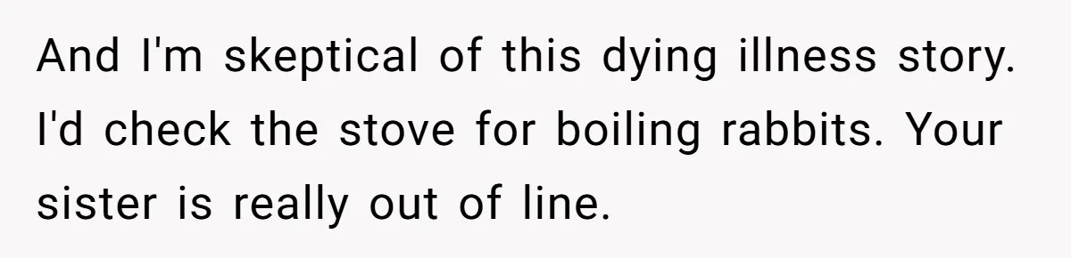 Ex-Wife Who Cheated Years Ago Wants Him In Her Last Months, Current Wife Understands And I'm skeptical of this dying illness story. I'd check the stove for boiling rabbits. Your sister is really out of line.
