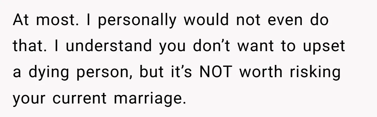 Ex-Wife Who Cheated Years Ago Wants Him In Her Last Months, Current Wife Understands At most. I personally would not even do that. I understand you don’t want to upset a dying person, but it’s NOT worth risking your current marriage.