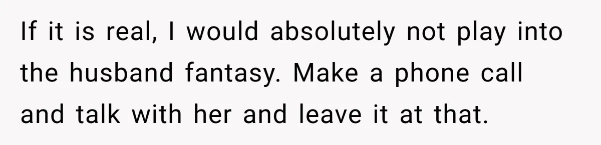 Ex-Wife Who Cheated Years Ago Wants Him In Her Last Months, Current Wife Understands If it is real, I would absolutely not play into the husband fantasy. Make a phone call and talk with her and leave it at that.