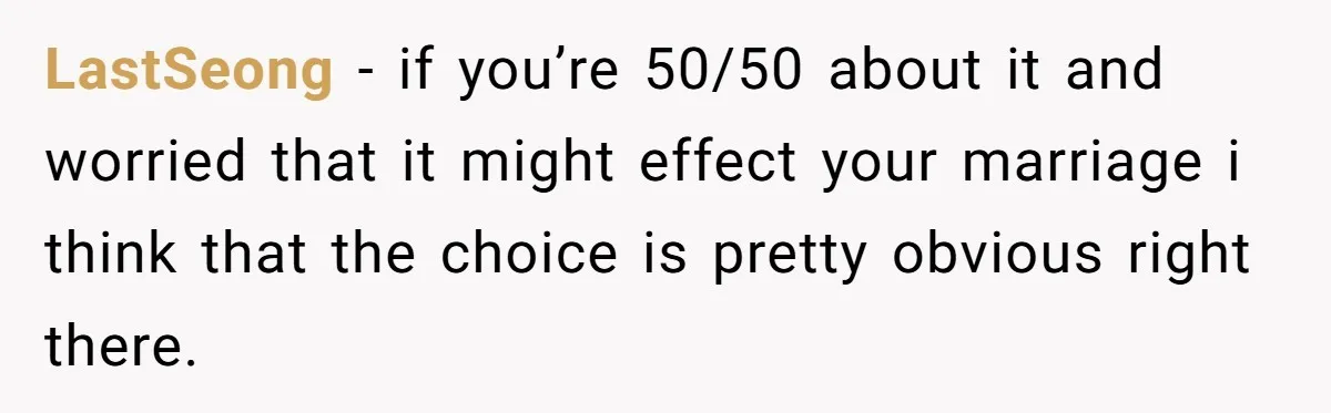 Ex-Wife Who Cheated Years Ago Wants Him In Her Last Months, Current Wife Understands LastSeong − if you’re 50/50 about it and worried that it might effect your marriage i think that the choice is pretty obvious right there.