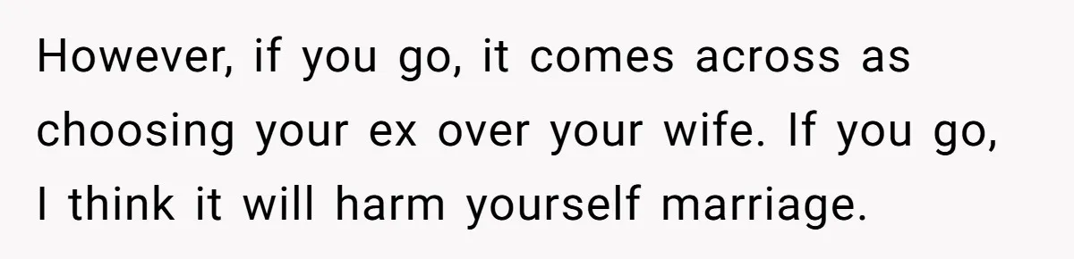 Ex-Wife Who Cheated Years Ago Wants Him In Her Last Months, Current Wife Understands However, if you go, it comes across as choosing your ex over your wife. If you go, I think it will harm yourself marriage.