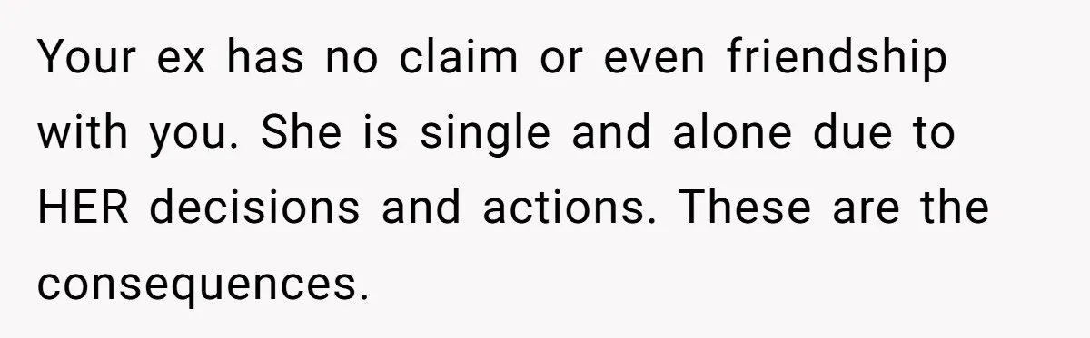 Ex-Wife Who Cheated Years Ago Wants Him In Her Last Months, Current Wife Understands Your ex has no claim or even friendship with you. She is single and alone due to HER decisions and actions. These are the consequences.
