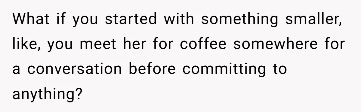 Ex-Wife Who Cheated Years Ago Wants Him In Her Last Months, Current Wife Understands What if you started with something smaller, like, you meet her for coffee somewhere for a conversation before committing to anything?