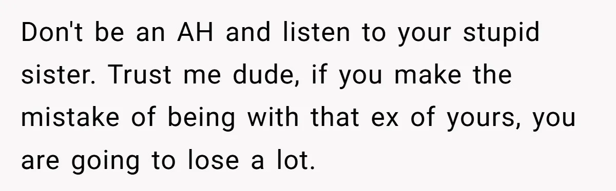 Ex-Wife Who Cheated Years Ago Wants Him In Her Last Months, Current Wife Understands Don't be an AH and listen to your stupid sister. Trust me dude, if you make the mistake of being with that ex of yours, you are going to lose...