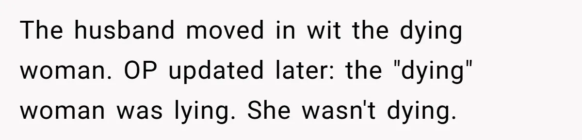 Ex-Wife Who Cheated Years Ago Wants Him In Her Last Months, Current Wife Understands The husband moved in wit the dying woman. OP updated later: the "dying" woman was lying. She wasn't dying.