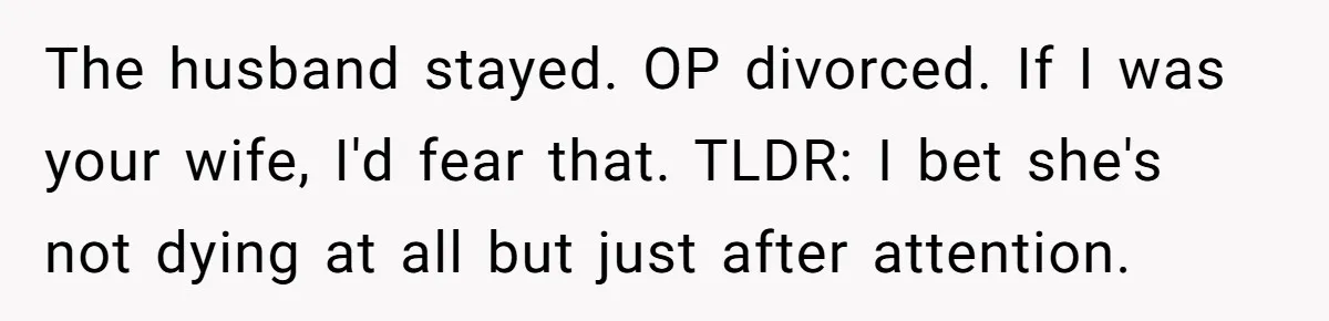 Ex-Wife Who Cheated Years Ago Wants Him In Her Last Months, Current Wife Understands The husband stayed. OP divorced. If I was your wife, I'd fear that. TLDR: I bet she's not dying at all but just after attention.