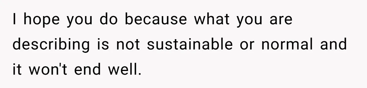I hope you do because what you are describing is not sustainable or normal and it won't end well.