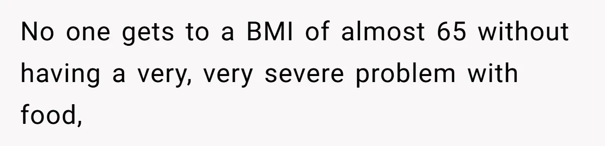 No one gets to a BMI of almost 65 without having a very, very severe problem with food,