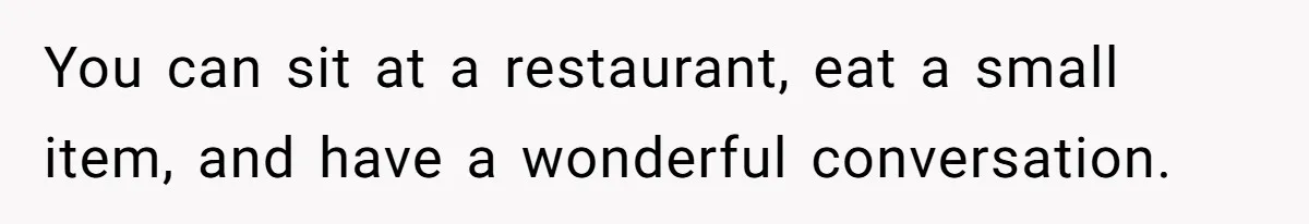 You can sit at a restaurant, eat a small item, and have a wonderful conversation.