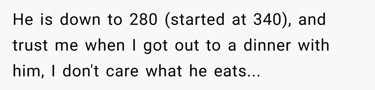 He is down to 280 (started at 340), and trust me when I got out to a dinner with him, I don't care what he eats...