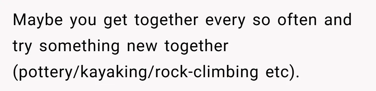 Maybe you get together every so often and try something new together (pottery/kayaking/rock-climbing etc).