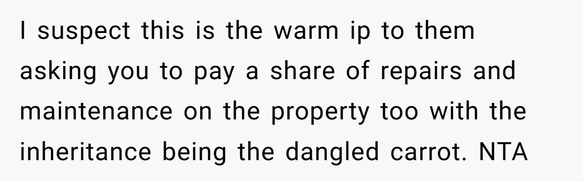 I suspect this is the warm ip to them asking you to pay a share of repairs and maintenance on the property too with the inheritance being the dangled carrot....