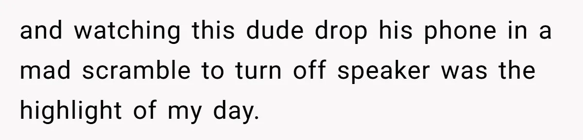and watching this dude drop his phone in a mad scramble to turn off speaker was the highlight of my day.