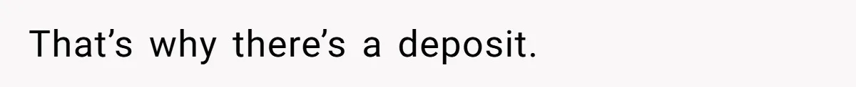 That’s why there’s a deposit.