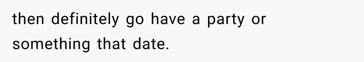 then definitely go have a party or something that date.