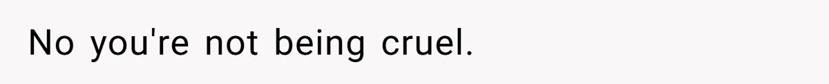 No you're not being cruel.