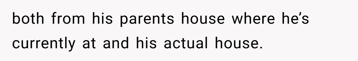 both from his parents house where he’s currently at and his actual house.