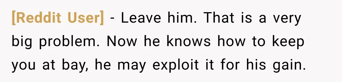[Reddit User] − Leave him. That is a very big problem. Now he knows how to keep you at bay, he may exploit it for his gain.