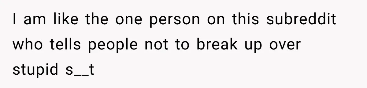 I am like the one person on this subreddit who tells people not to break up over stupid s__t