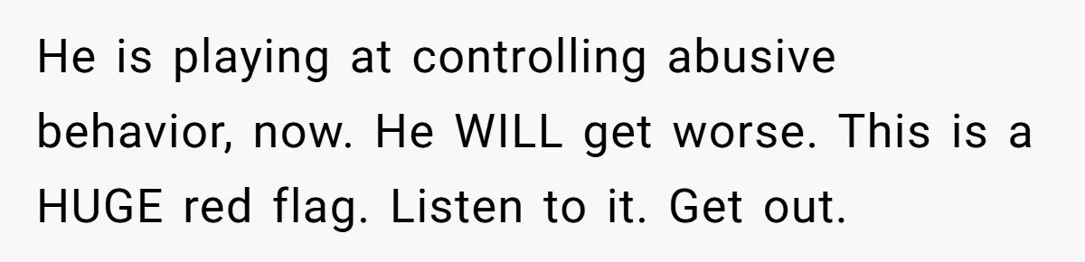 He is playing at controlling abusive behavior, now. He WILL get worse. This is a HUGE red flag. Listen to it. Get out.