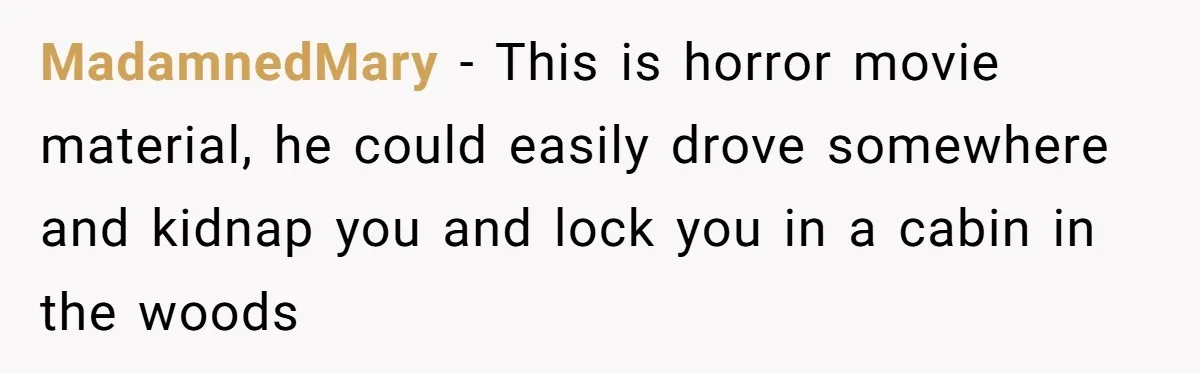 MadamnedMary − This is horror movie material, he could easily drove somewhere and kidnap you and lock you in a cabin in the woods